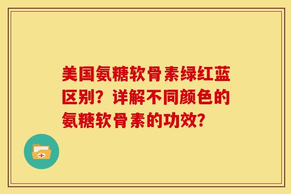 美国氨糖软骨素绿红蓝区别？详解不同颜色的氨糖软骨素的功效？
