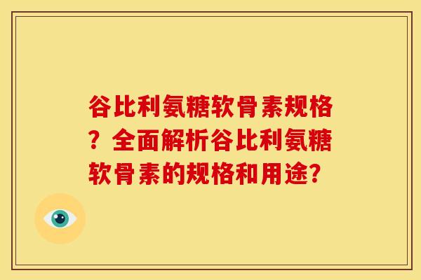 谷比利氨糖软骨素规格？全面解析谷比利氨糖软骨素的规格和用途？