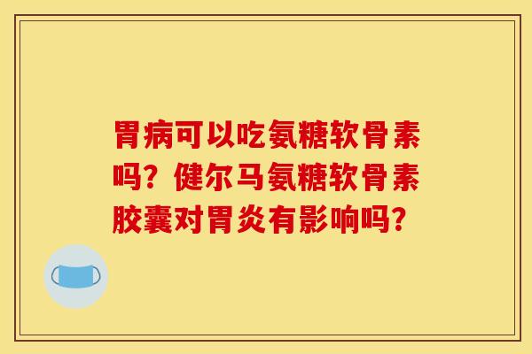 胃病可以吃氨糖软骨素吗？健尔马氨糖软骨素胶囊对胃炎有影响吗？
