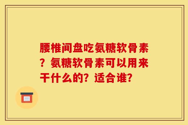 腰椎间盘吃氨糖软骨素？氨糖软骨素可以用来干什么的？适合谁？