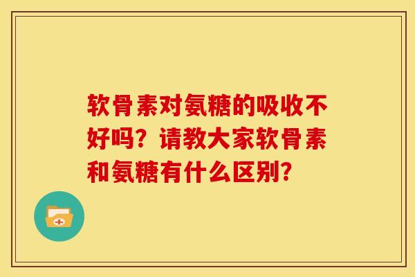 软骨素对氨糖的吸收不好吗？请教大家软骨素和氨糖有什么区别？