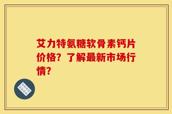 艾力特氨糖软骨素钙片价格？了解最新市场行情？