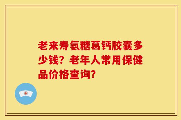 老来寿氨糖葛钙胶囊多少钱？老年人常用保健品价格查询？