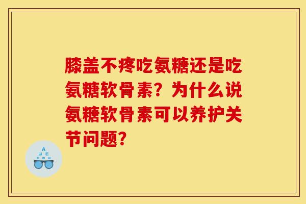膝盖不疼吃氨糖还是吃氨糖软骨素？为什么说氨糖软骨素可以养护关节问题？