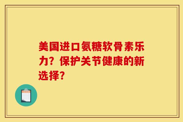 美国进口氨糖软骨素乐力？保护关节健康的新选择？