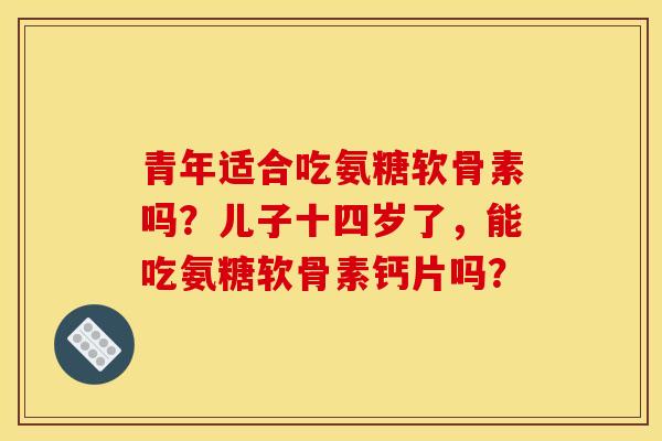 青年适合吃氨糖软骨素吗？儿子十四岁了，能吃氨糖软骨素钙片吗？