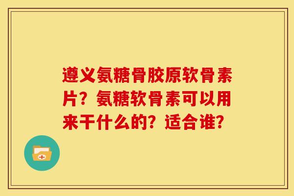 遵义氨糖骨胶原软骨素片？氨糖软骨素可以用来干什么的？适合谁？