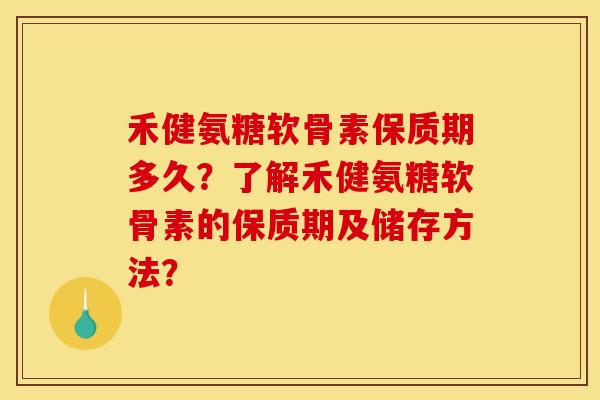 禾健氨糖软骨素保质期多久？了解禾健氨糖软骨素的保质期及储存方法？