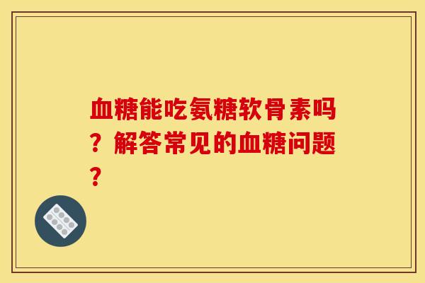 血糖能吃氨糖软骨素吗？解答常见的血糖问题？