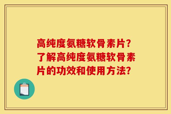 高纯度氨糖软骨素片？了解高纯度氨糖软骨素片的功效和使用方法？