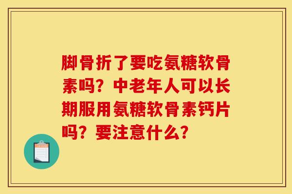 脚骨折了要吃氨糖软骨素吗？中老年人可以长期服用氨糖软骨素钙片吗？要注意什么？