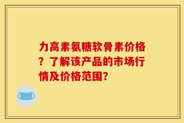 力高素氨糖软骨素价格？了解该产品的市场行情及价格范围？