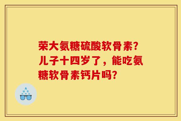 荣大氨糖硫酸软骨素？儿子十四岁了，能吃氨糖软骨素钙片吗？