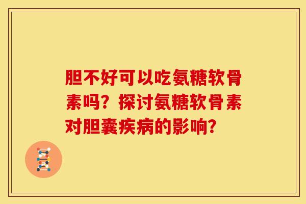 胆不好可以吃氨糖软骨素吗？探讨氨糖软骨素对胆囊疾病的影响？