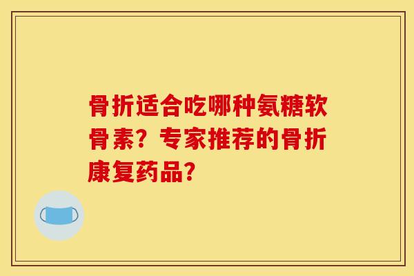 骨折适合吃哪种氨糖软骨素？专家推荐的骨折康复药品？