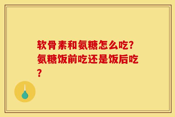 软骨素和氨糖怎么吃？氨糖饭前吃还是饭后吃？