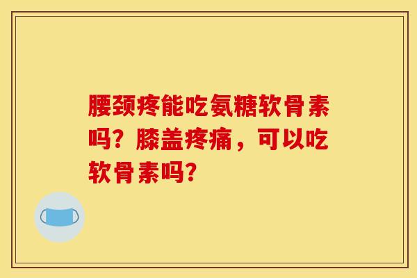 腰颈疼能吃氨糖软骨素吗？膝盖疼痛，可以吃软骨素吗？
