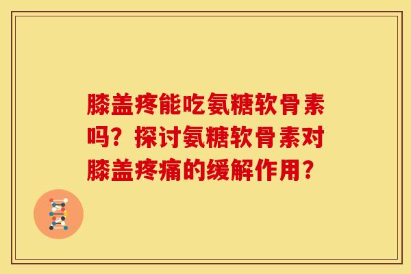 膝盖疼能吃氨糖软骨素吗？探讨氨糖软骨素对膝盖疼痛的缓解作用？