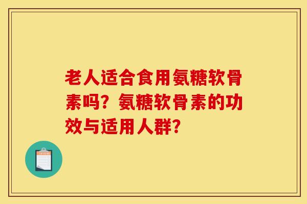 老人适合食用氨糖软骨素吗？氨糖软骨素的功效与适用人群？