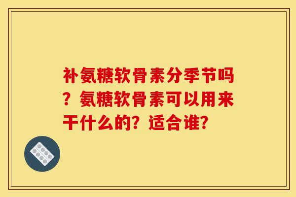 补氨糖软骨素分季节吗？氨糖软骨素可以用来干什么的？适合谁？