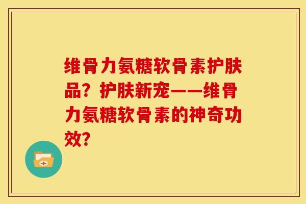 维骨力氨糖软骨素护肤品？护肤新宠——维骨力氨糖软骨素的神奇功效？