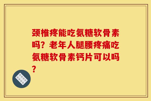 颈椎疼能吃氨糖软骨素吗？老年人腿腰疼痛吃氨糖软骨素钙片可以吗？