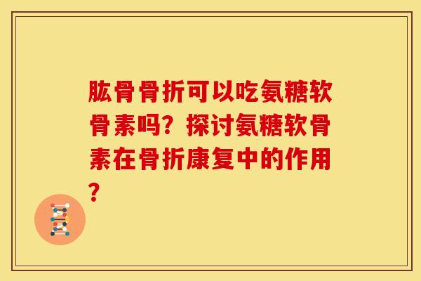 肱骨骨折可以吃氨糖软骨素吗？探讨氨糖软骨素在骨折康复中的作用？