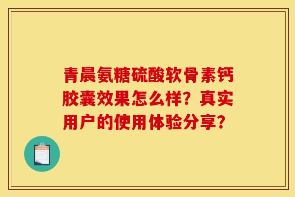 青晨氨糖硫酸软骨素钙胶囊效果怎么样？真实用户的使用体验分享？