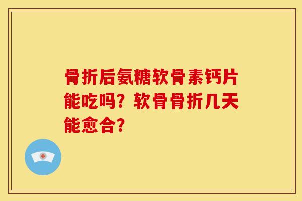 骨折后氨糖软骨素钙片能吃吗？软骨骨折几天能愈合？