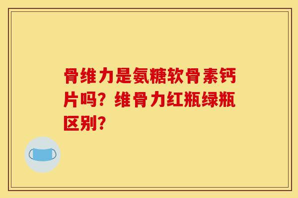 骨维力是氨糖软骨素钙片吗？维骨力红瓶绿瓶区别？