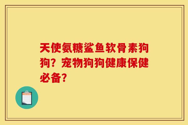 天使氨糖鲨鱼软骨素狗狗？宠物狗狗健康保健必备？
