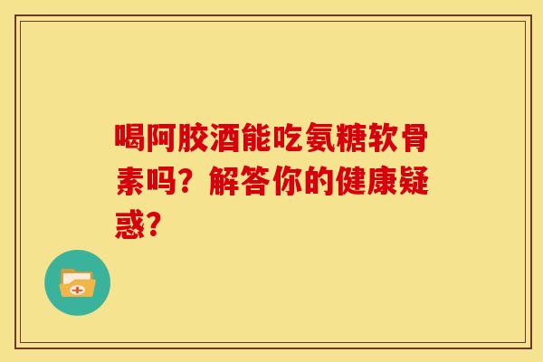 喝阿胶酒能吃氨糖软骨素吗？解答你的健康疑惑？