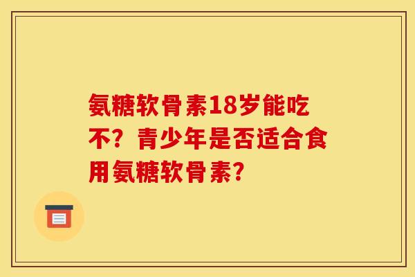 氨糖软骨素18岁能吃不？青少年是否适合食用氨糖软骨素？