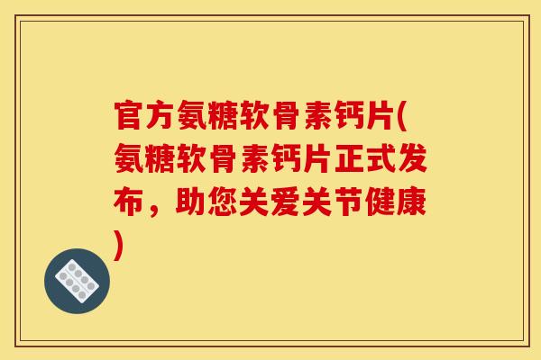 官方氨糖软骨素钙片(氨糖软骨素钙片正式发布，助您关爱关节健康)