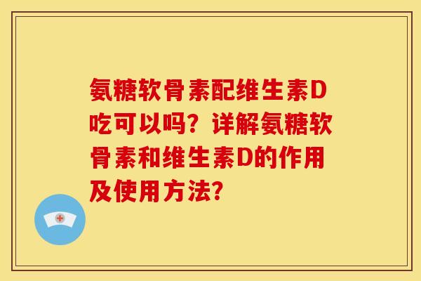 氨糖软骨素配维生素D吃可以吗？详解氨糖软骨素和维生素D的作用及使用方法？