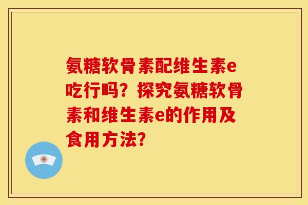 氨糖软骨素配维生素e吃行吗？探究氨糖软骨素和维生素e的作用及食用方法？