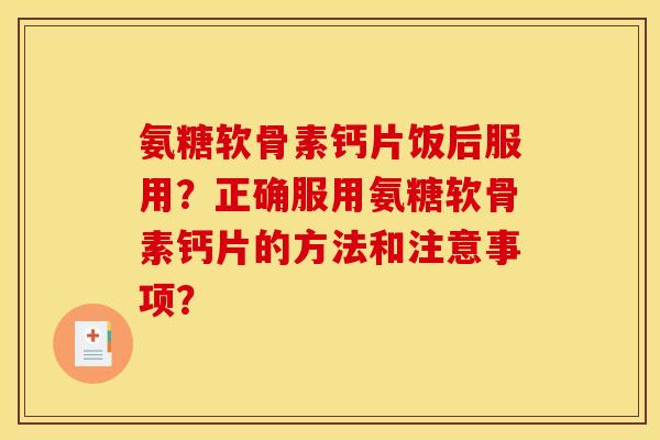 氨糖软骨素钙片饭后服用？正确服用氨糖软骨素钙片的方法和注意事项？