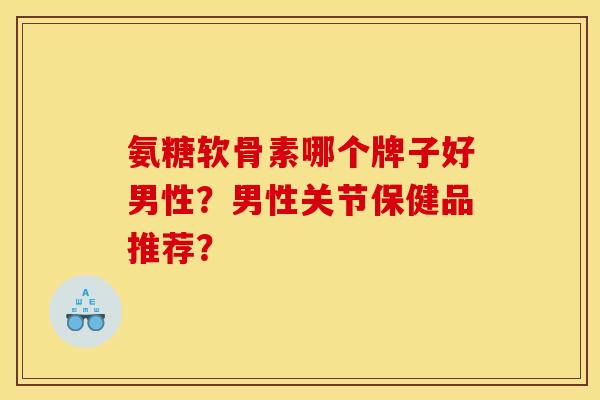 氨糖软骨素哪个牌子好男性？男性关节保健品推荐？