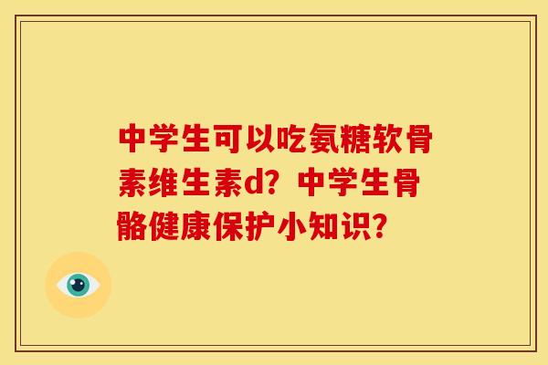 中学生可以吃氨糖软骨素维生素d？中学生骨骼健康保护小知识？