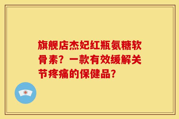 旗舰店杰妃红瓶氨糖软骨素？一款有效缓解关节疼痛的保健品？