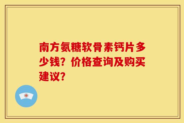 南方氨糖软骨素钙片多少钱？价格查询及购买建议？
