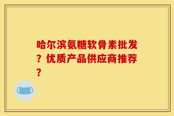 哈尔滨氨糖软骨素批发？优质产品供应商推荐？