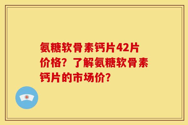 氨糖软骨素钙片42片价格？了解氨糖软骨素钙片的市场价？