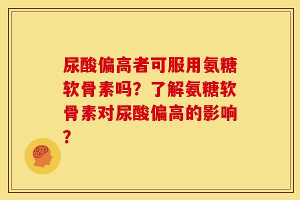 尿酸偏高者可服用氨糖软骨素吗？了解氨糖软骨素对尿酸偏高的影响？