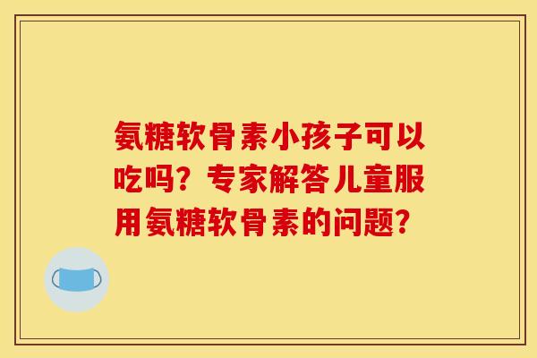 氨糖软骨素小孩子可以吃吗？专家解答儿童服用氨糖软骨素的问题？