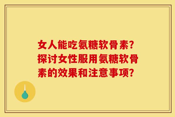 女人能吃氨糖软骨素？探讨女性服用氨糖软骨素的效果和注意事项？