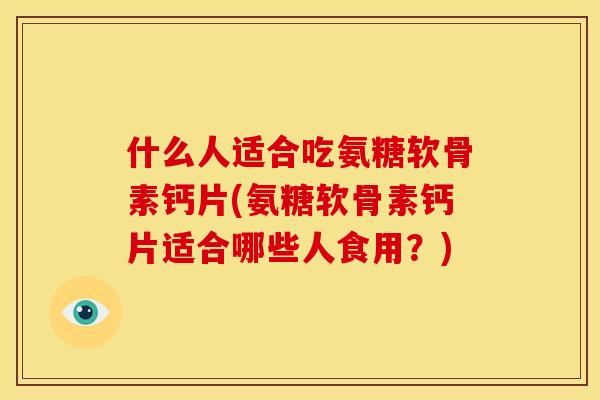 什么人适合吃氨糖软骨素钙片(氨糖软骨素钙片适合哪些人食用？)