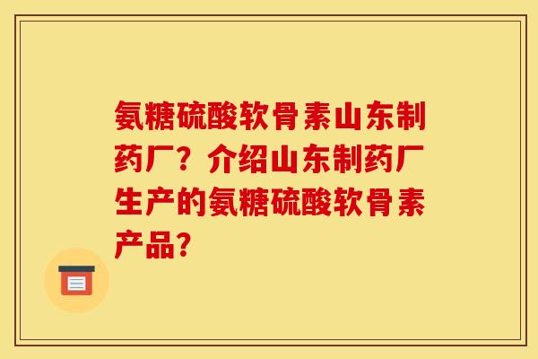 氨糖硫酸软骨素山东制药厂？介绍山东制药厂生产的氨糖硫酸软骨素产品？