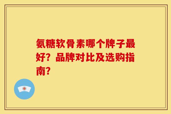氨糖软骨素哪个牌子最好？品牌对比及选购指南？