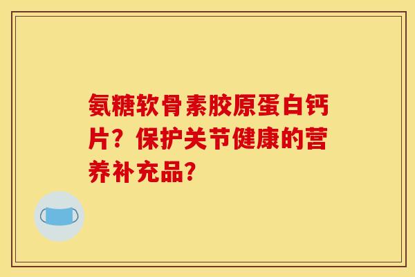 氨糖软骨素胶原蛋白钙片？保护关节健康的营养补充品？